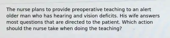 The nurse plans to provide preoperative teaching to an alert older man who has hearing and vision deficits. His wife answers most questions that are directed to the patient. Which action should the nurse take when doing the teaching?