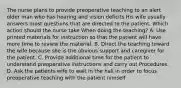 The nurse plans to provide preoperative teaching to an alert older man who has hearing and vision deficits His wife usually answers most questions that are directed to the patient. Which action should the nurse take When doing the teaching? A. Use printed materials for instruction so that the patient will have more time to review the material. B. Direct the teaching toward the wife because she is the obvious support and caregiver for the patient. C. Provide additional time for the patient to understand preoperative instructions and carry out Procedures. D. Ask the patients wife to wait in the hall in order to focus preoperative teaching with the patient himself