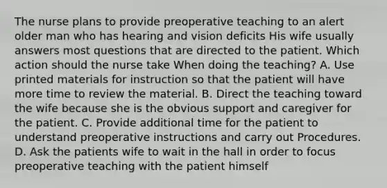 The nurse plans to provide preoperative teaching to an alert older man who has hearing and vision deficits His wife usually answers most questions that are directed to the patient. Which action should the nurse take When doing the teaching? A. Use printed materials for instruction so that the patient will have more time to review the material. B. Direct the teaching toward the wife because she is the obvious support and caregiver for the patient. C. Provide additional time for the patient to understand preoperative instructions and carry out Procedures. D. Ask the patients wife to wait in the hall in order to focus preoperative teaching with the patient himself