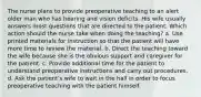 The nurse plans to provide preoperative teaching to an alert older man who has hearing and vision deficits. His wife usually answers most questions that are directed to the patient. Which action should the nurse take when doing the teaching? a. Use printed materials for instruction so that the patient will have more time to review the material. b. Direct the teaching toward the wife because she is the obvious support and caregiver for the patient. c. Provide additional time for the patient to understand preoperative instructions and carry out procedures. d. Ask the patient's wife to wait in the hall in order to focus preoperative teaching with the patient himself.