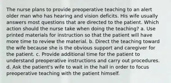 The nurse plans to provide preoperative teaching to an alert older man who has hearing and vision deficits. His wife usually answers most questions that are directed to the patient. Which action should the nurse take when doing the teaching? a. Use printed materials for instruction so that the patient will have more time to review the material. b. Direct the teaching toward the wife because she is the obvious support and caregiver for the patient. c. Provide additional time for the patient to understand preoperative instructions and carry out procedures. d. Ask the patient's wife to wait in the hall in order to focus preoperative teaching with the patient himself.