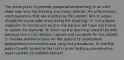 The nurse plans to provide preoperative teaching to an alert older man who has hearing and vision deficits. His wife answers most questions that are directed to the patient. Which action should the nurse take when doing the teaching? A: Use printed materials for instruction so that the patient will have more time to review the material. B: Direct all the teaching toward the wife because she is the obvious support and caregiver for the patient. C: Provide additional time for the patient to understand preoperative instructions and carry out procedures. D: Ask the patient's wife to wait in the hall in order to focus preoperative teaching with the patient himself.