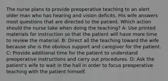 The nurse plans to provide preoperative teaching to an alert older man who has hearing and vision deficits. His wife answers most questions that are directed to the patient. Which action should the nurse take when doing the teaching? A: Use printed materials for instruction so that the patient will have more time to review the material. B: Direct all the teaching toward the wife because she is the obvious support and caregiver for the patient. C: Provide additional time for the patient to understand preoperative instructions and carry out procedures. D: Ask the patient's wife to wait in the hall in order to focus preoperative teaching with the patient himself.