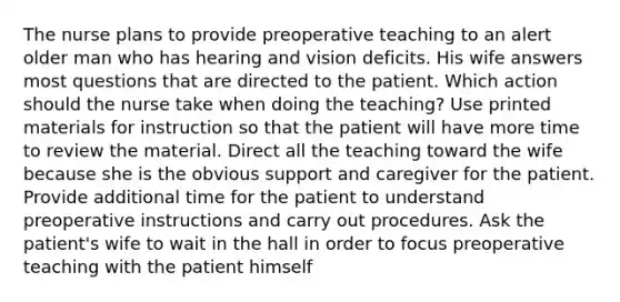 The nurse plans to provide preoperative teaching to an alert older man who has hearing and vision deficits. His wife answers most questions that are directed to the patient. Which action should the nurse take when doing the teaching? Use printed materials for instruction so that the patient will have more time to review the material. Direct all the teaching toward the wife because she is the obvious support and caregiver for the patient. Provide additional time for the patient to understand preoperative instructions and carry out procedures. Ask the patient's wife to wait in the hall in order to focus preoperative teaching with the patient himself