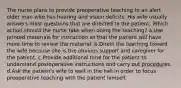 The nurse plans to provide preoperative teaching to an alert older man who has hearing and vision deficits. His wife usually answers most questions that are directed to the patient. Which action should the nurse take when doing the teaching? a.Use printed materials for instruction so that the patient will have more time to review the material .b.Direct the teaching toward the wife because she is the obvious support and caregiver for the patient. c.Provide additional time for the patient to understand postoperative instructions and carry out procedures. d.Ask the patient's wife to wait in the hall in order to focus preoperative teaching with the patient himself.