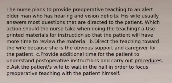 The nurse plans to provide preoperative teaching to an alert older man who has hearing and vision deficits. His wife usually answers most questions that are directed to the patient. Which action should the nurse take when doing the teaching? a.Use printed materials for instruction so that the patient will have more time to review the material .b.Direct the teaching toward the wife because she is the obvious support and caregiver for the patient. c.Provide additional time for the patient to understand postoperative instructions and carry out procedures. d.Ask the patient's wife to wait in the hall in order to focus preoperative teaching with the patient himself.