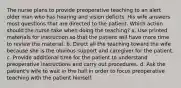 The nurse plans to provide preoperative teaching to an alert older man who has hearing and vision deficits. His wife answers most questions that are directed to the patient. Which action should the nurse take when doing the teaching? a. Use printed materials for instruction so that the patient will have more time to review the material. b. Direct all the teaching toward the wife because she is the obvious support and caregiver for the patient. c. Provide additional time for the patient to understand preoperative instructions and carry out procedures. d. Ask the patient's wife to wait in the hall in order to focus preoperative teaching with the patient himself.