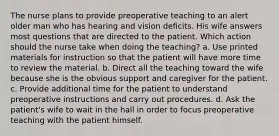 The nurse plans to provide preoperative teaching to an alert older man who has hearing and vision deficits. His wife answers most questions that are directed to the patient. Which action should the nurse take when doing the teaching? a. Use printed materials for instruction so that the patient will have more time to review the material. b. Direct all the teaching toward the wife because she is the obvious support and caregiver for the patient. c. Provide additional time for the patient to understand preoperative instructions and carry out procedures. d. Ask the patient's wife to wait in the hall in order to focus preoperative teaching with the patient himself.