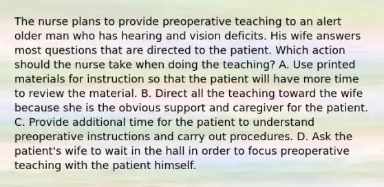 The nurse plans to provide preoperative teaching to an alert older man who has hearing and vision deficits. His wife answers most questions that are directed to the patient. Which action should the nurse take when doing the teaching? A. Use printed materials for instruction so that the patient will have more time to review the material. B. Direct all the teaching toward the wife because she is the obvious support and caregiver for the patient. C. Provide additional time for the patient to understand preoperative instructions and carry out procedures. D. Ask the patient's wife to wait in the hall in order to focus preoperative teaching with the patient himself.