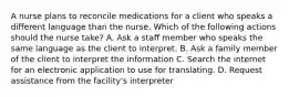 A nurse plans to reconcile medications for a client who speaks a different language than the nurse. Which of the following actions should the nurse take? A. Ask a staff member who speaks the same language as the client to interpret. B. Ask a family member of the client to interpret the information C. Search the internet for an electronic application to use for translating. D. Request assistance from the facility's interpreter