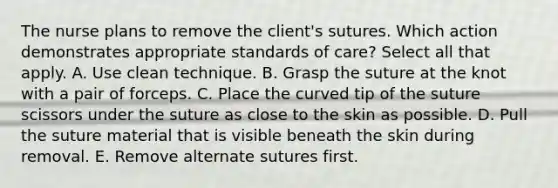 The nurse plans to remove the client's sutures. Which action demonstrates appropriate standards of care? Select all that apply. A. Use clean technique. B. Grasp the suture at the knot with a pair of forceps. C. Place the curved tip of the suture scissors under the suture as close to the skin as possible. D. Pull the suture material that is visible beneath the skin during removal. E. Remove alternate sutures first.