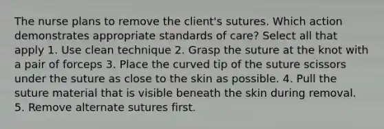 The nurse plans to remove the client's sutures. Which action demonstrates appropriate standards of care? Select all that apply 1. Use clean technique 2. Grasp the suture at the knot with a pair of forceps 3. Place the curved tip of the suture scissors under the suture as close to the skin as possible. 4. Pull the suture material that is visible beneath the skin during removal. 5. Remove alternate sutures first.