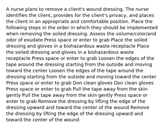 A nurse plans to remove a client's wound dressing. The nurse identifies the client, provides for the client's privacy, and places the client in an appropriate and comfortable position. Place the following steps in the order in which they should be implemented when removing the soiled dressing. Assess the volume/color/and odor of exudate Press space or enter to grab Place the soiled dressing and gloves in a biohazardous waste receptacle Place the soiled dressing and gloves in a biohazardous waste receptacle Press space or enter to grab Loosen the edges of the tape around the dressing starting from the outside and moving toward the center Loosen the edges of the tape around the dressing starting from the outside and moving toward the center Press space or enter to grab Don clean gloves Don clean gloves Press space or enter to grab Pull the tape away from the skin gently Pull the tape away from the skin gently Press space or enter to grab Remove the dressing by lifting the edge of the dressing upward and toward the center of the wound Remove the dressing by lifting the edge of the dressing upward and toward the center of the wound