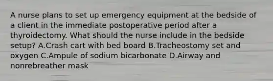 A nurse plans to set up emergency equipment at the bedside of a client in the immediate postoperative period after a thyroidectomy. What should the nurse include in the bedside setup? A.Crash cart with bed board B.Tracheostomy set and oxygen C.Ampule of sodium bicarbonate D.Airway and nonrebreather mask