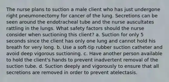 The nurse plans to suction a male client who has just undergone right pneumonectomy for cancer of the lung. Secretions can be seen around the endotracheal tube and the nurse auscultates rattling in the lungs. What safety factors should the nurse consider when suctioning this client? a. Suction for only 5 seconds since the client has only one lung and cannot hold his breath for very long. b. Use a soft-tip rubber suction catheter and avoid deep vigorous suctioning. c. Have another person available to hold the client's hands to prevent inadvertent removal of the suction tube. d. Suction deeply and vigorously to ensure that all secretions are removed in order to prevent atelectasis.