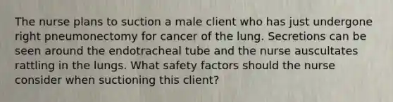 The nurse plans to suction a male client who has just undergone right pneumonectomy for cancer of the lung. Secretions can be seen around the endotracheal tube and the nurse auscultates rattling in the lungs. What safety factors should the nurse consider when suctioning this client?