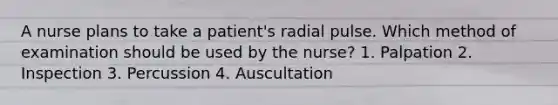 A nurse plans to take a patient's radial pulse. Which method of examination should be used by the nurse? 1. Palpation 2. Inspection 3. Percussion 4. Auscultation