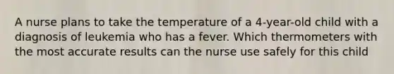 A nurse plans to take the temperature of a 4-year-old child with a diagnosis of leukemia who has a fever. Which thermometers with the most accurate results can the nurse use safely for this child