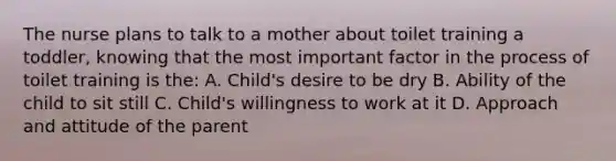 The nurse plans to talk to a mother about toilet training a toddler, knowing that the most important factor in the process of toilet training is the: A. Child's desire to be dry B. Ability of the child to sit still C. Child's willingness to work at it D. Approach and attitude of the parent