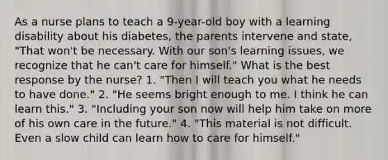 As a nurse plans to teach a 9-year-old boy with a learning disability about his diabetes, the parents intervene and state, "That won't be necessary. With our son's learning issues, we recognize that he can't care for himself." What is the best response by the nurse? 1. "Then I will teach you what he needs to have done." 2. "He seems bright enough to me. I think he can learn this." 3. "Including your son now will help him take on more of his own care in the future." 4. "This material is not difficult. Even a slow child can learn how to care for himself."