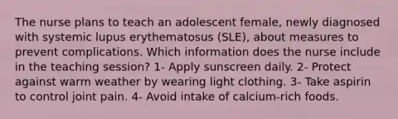 The nurse plans to teach an adolescent female, newly diagnosed with systemic lupus erythematosus (SLE), about measures to prevent complications. Which information does the nurse include in the teaching session? 1- Apply sunscreen daily. 2- Protect against warm weather by wearing light clothing. 3- Take aspirin to control joint pain. 4- Avoid intake of calcium-rich foods.