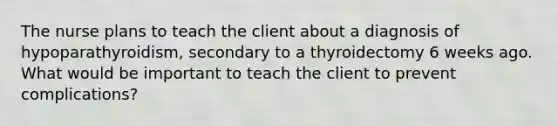 The nurse plans to teach the client about a diagnosis of hypoparathyroidism, secondary to a thyroidectomy 6 weeks ago. What would be important to teach the client to prevent complications?