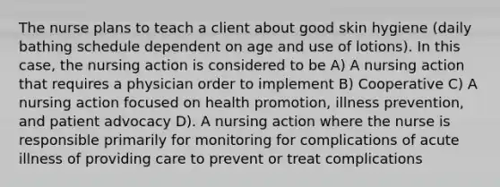 The nurse plans to teach a client about good skin hygiene (daily bathing schedule dependent on age and use of lotions). In this case, the nursing action is considered to be A) A nursing action that requires a physician order to implement B) Cooperative C) A nursing action focused on health promotion, illness prevention, and patient advocacy D). A nursing action where the nurse is responsible primarily for monitoring for complications of acute illness of providing care to prevent or treat complications