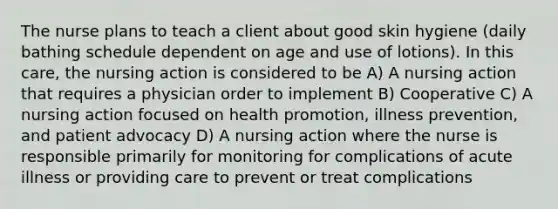 The nurse plans to teach a client about good skin hygiene (daily bathing schedule dependent on age and use of lotions). In this care, the nursing action is considered to be A) A nursing action that requires a physician order to implement B) Cooperative C) A nursing action focused on health promotion, illness prevention, and patient advocacy D) A nursing action where the nurse is responsible primarily for monitoring for complications of acute illness or providing care to prevent or treat complications