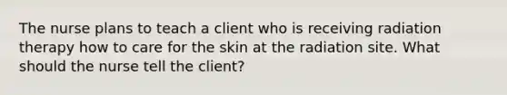 The nurse plans to teach a client who is receiving radiation therapy how to care for the skin at the radiation site. What should the nurse tell the client?