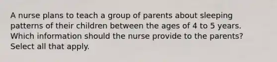 A nurse plans to teach a group of parents about sleeping patterns of their children between the ages of 4 to 5 years. Which information should the nurse provide to the parents? Select all that apply.