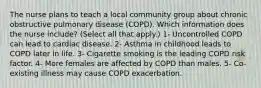 The nurse plans to teach a local community group about chronic obstructive pulmonary disease (COPD). Which information does the nurse include? (Select all that apply.) 1- Uncontrolled COPD can lead to cardiac disease. 2- Asthma in childhood leads to COPD later in life. 3- Cigarette smoking is the leading COPD risk factor. 4- More females are affected by COPD than males. 5- Co-existing illness may cause COPD exacerbation.