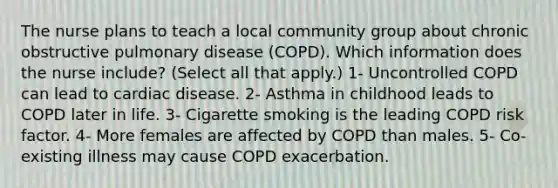 The nurse plans to teach a local community group about chronic obstructive pulmonary disease (COPD). Which information does the nurse include? (Select all that apply.) 1- Uncontrolled COPD can lead to cardiac disease. 2- Asthma in childhood leads to COPD later in life. 3- Cigarette smoking is the leading COPD risk factor. 4- More females are affected by COPD than males. 5- Co-existing illness may cause COPD exacerbation.