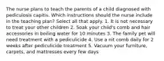 The nurse plans to teach the parents of a child diagnosed with pediculosis capitis. Which instructions should the nurse include in the teaching plan? Select all that apply. 1. It is not necessary to treat your other children 2. Soak your child's comb and hair accessories in boiling water for 10 minutes 3. The family pet will need treatment with a pediculicide 4. Use a nit comb daily for 2 weeks after pediculicide treatment 5. Vacuum your furniture, carpets, and mattresses every few days