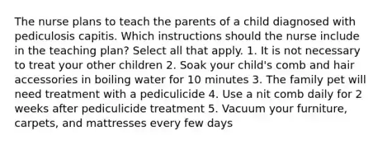 The nurse plans to teach the parents of a child diagnosed with pediculosis capitis. Which instructions should the nurse include in the teaching plan? Select all that apply. 1. It is not necessary to treat your other children 2. Soak your child's comb and hair accessories in boiling water for 10 minutes 3. The family pet will need treatment with a pediculicide 4. Use a nit comb daily for 2 weeks after pediculicide treatment 5. Vacuum your furniture, carpets, and mattresses every few days