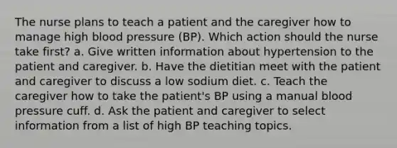 The nurse plans to teach a patient and the caregiver how to manage high blood pressure (BP). Which action should the nurse take first? a. Give written information about hypertension to the patient and caregiver. b. Have the dietitian meet with the patient and caregiver to discuss a low sodium diet. c. Teach the caregiver how to take the patient's BP using a manual blood pressure cuff. d. Ask the patient and caregiver to select information from a list of high BP teaching topics.