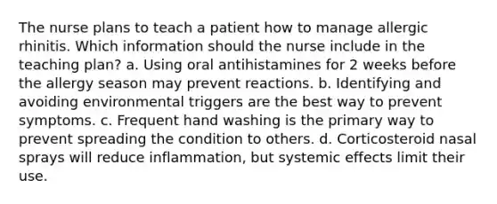 The nurse plans to teach a patient how to manage allergic rhinitis. Which information should the nurse include in the teaching plan? a. Using oral antihistamines for 2 weeks before the allergy season may prevent reactions. b. Identifying and avoiding environmental triggers are the best way to prevent symptoms. c. Frequent hand washing is the primary way to prevent spreading the condition to others. d. Corticosteroid nasal sprays will reduce inflammation, but systemic effects limit their use.