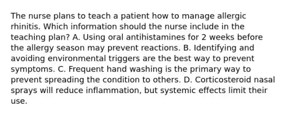 The nurse plans to teach a patient how to manage allergic rhinitis. Which information should the nurse include in the teaching plan? A. Using oral antihistamines for 2 weeks before the allergy season may prevent reactions. B. Identifying and avoiding environmental triggers are the best way to prevent symptoms. C. Frequent hand washing is the primary way to prevent spreading the condition to others. D. Corticosteroid nasal sprays will reduce inflammation, but systemic effects limit their use.