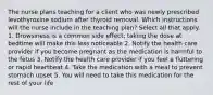 The nurse plans teaching for a client who was newly prescribed levothyroxine sodium after thyroid removal. Which instructions will the nurse include in the teaching plan? Select all that apply. 1. Drowsiness is a common side effect; taking the dose at bedtime will make this less noticeable 2. Notify the health care provider if you become pregnant as the medication is harmful to the fetus 3. Notify the health care provider if you feel a fluttering or rapid heartbeat 4. Take the medication with a meal to prevent stomach upset 5. You will need to take this medication for the rest of your life