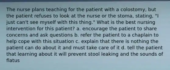 The nurse plans teaching for the patient with a colostomy, but the patient refuses to look at the nurse or the stoma, stating, "I just can't see myself with this thing." What is the best nursing intervention for this patient? a. encourage the patient to share concerns and ask questions b. refer the patient to a chaplain to help cope with this situation c. explain that there is nothing the patient can do about it and must take care of it d. tell the patient that learning about it will prevent stool leaking and the sounds of flatus