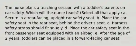 The nurse plans a teaching session with a toddler's parents on car safety. Which will the nurse teach? (Select all that apply.) a. Secure in a rear-facing, upright car safety seat. b. Place the car safety seat in the rear seat, behind the driver's seat. c. Harness safety straps should fit snugly. d. Place the car safety seat in the front passenger seat equipped with an airbag. e. After the age of 2 years, toddlers can be placed in a forward-facing car seat.