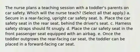 The nurse plans a teaching session with a toddler's parents on car safety. Which will the nurse teach? (Select all that apply.) a. Secure in a rear-facing, upright car safety seat. b. Place the car safety seat in the rear seat, behind the driver's seat. c. Harness safety straps should fit snugly. d. Place the car safety seat in the front passenger seat equipped with an airbag. e. Once the toddler outgrows the rear-facing car seat, the toddler can be placed in a forward-facing car seat.