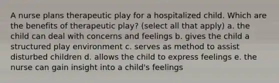 A nurse plans therapeutic play for a hospitalized child. Which are the benefits of therapeutic play? (select all that apply) a. the child can deal with concerns and feelings b. gives the child a structured play environment c. serves as method to assist disturbed children d. allows the child to express feelings e. the nurse can gain insight into a child's feelings