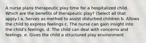 A nurse plans therapeutic play time for a hospitalized child. Which are the benefits of therapeutic play? (Select all that apply.) a. Serves as method to assist disturbed children b. Allows the child to express feelings c. The nurse can gain insight into the child's feelings. d. The child can deal with concerns and feelings. e. Gives the child a structured play environment