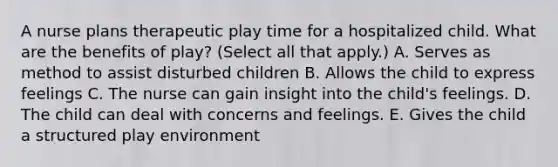 A nurse plans therapeutic play time for a hospitalized child. What are the benefits of play? (Select all that apply.) A. Serves as method to assist disturbed children B. Allows the child to express feelings C. The nurse can gain insight into the child's feelings. D. The child can deal with concerns and feelings. E. Gives the child a structured play environment