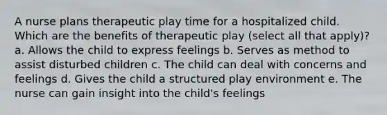 A nurse plans therapeutic play time for a hospitalized child. Which are the benefits of therapeutic play (select all that apply)? a. Allows the child to express feelings b. Serves as method to assist disturbed children c. The child can deal with concerns and feelings d. Gives the child a structured play environment e. The nurse can gain insight into the child's feelings