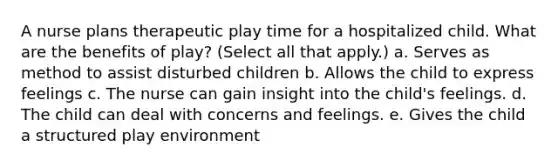 A nurse plans therapeutic play time for a hospitalized child. What are the benefits of play? (Select all that apply.) a. Serves as method to assist disturbed children b. Allows the child to express feelings c. The nurse can gain insight into the child's feelings. d. The child can deal with concerns and feelings. e. Gives the child a structured play environment