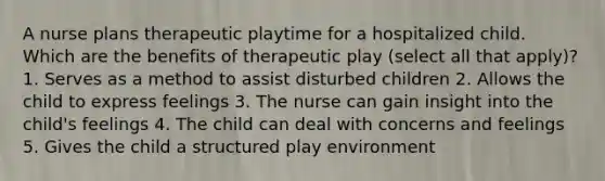 A nurse plans therapeutic playtime for a hospitalized child. Which are the benefits of therapeutic play (select all that apply)? 1. Serves as a method to assist disturbed children 2. Allows the child to express feelings 3. The nurse can gain insight into the child's feelings 4. The child can deal with concerns and feelings 5. Gives the child a structured play environment