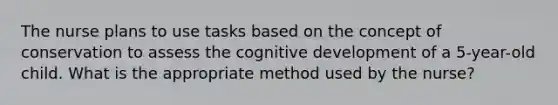 The nurse plans to use tasks based on the concept of conservation to assess the cognitive development of a 5-year-old child. What is the appropriate method used by the nurse?