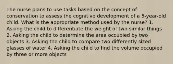 The nurse plans to use tasks based on the concept of conservation to assess the cognitive development of a 5-year-old child. What is the appropriate method used by the nurse? 1. Asking the child to differentiate the weight of two similar things 2. Asking the child to determine the area occupied by two objects 3. Asking the child to compare two differently sized glasses of water 4. Asking the child to find the volume occupied by three or more objects