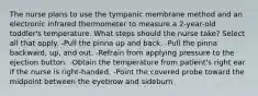 The nurse plans to use the tympanic membrane method and an electronic infrared thermometer to measure a 2-year-old toddler's temperature. What steps should the nurse take? Select all that apply. -Pull the pinna up and back. -Pull the pinna backward, up, and out. -Refrain from applying pressure to the ejection button. -Obtain the temperature from patient's right ear if the nurse is right-handed. -Point the covered probe toward the midpoint between the eyebrow and sideburn